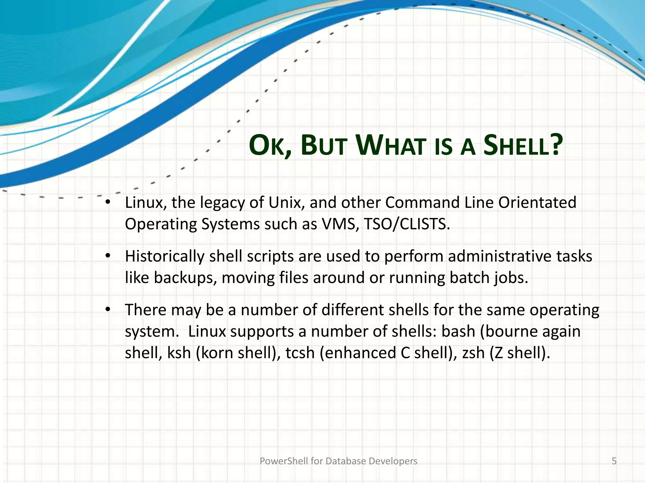 OK, BUT WHAT IS A SHELL?
PowerShell for Database Developers 5
• Linux, the legacy of Unix, and other Command Line Orientated
Operating Systems such as VMS, TSO/CLISTS.
• Historically shell scripts are used to perform administrative tasks
like backups, moving files around or running batch jobs.
• There may be a number of different shells for the same operating
system. Linux supports a number of shells: bash (bourne again
shell, ksh (korn shell), tcsh (enhanced C shell), zsh (Z shell).
 