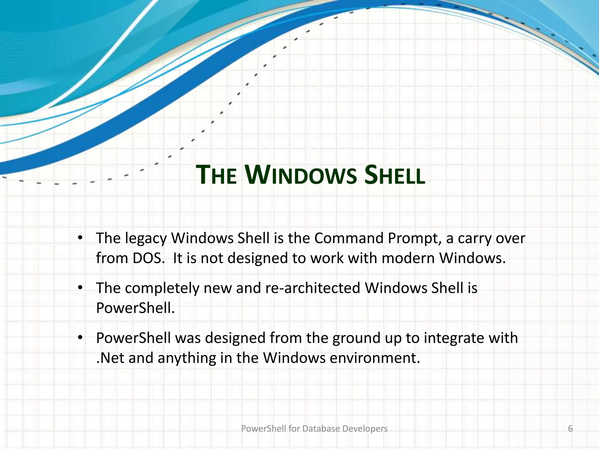 THE WINDOWS SHELL
PowerShell for Database Developers 6
• The legacy Windows Shell is the Command Prompt, a carry over
from DOS. It is not designed to work with modern Windows.
• The completely new and re-architected Windows Shell is
PowerShell.
• PowerShell was designed from the ground up to integrate with
.Net and anything in the Windows environment.
 