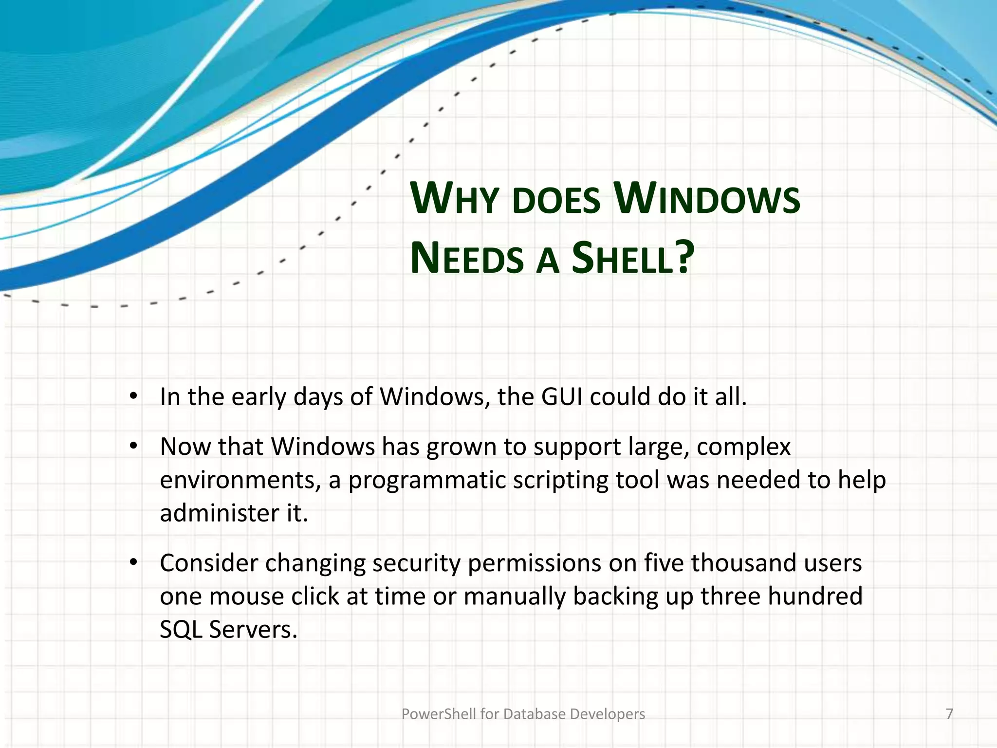 WHY DOES WINDOWS
NEEDS A SHELL?
PowerShell for Database Developers 7
• In the early days of Windows, the GUI could do it all.
• Now that Windows has grown to support large, complex
environments, a programmatic scripting tool was needed to help
administer it.
• Consider changing security permissions on five thousand users
one mouse click at time or manually backing up three hundred
SQL Servers.
 