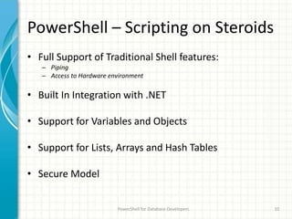 PowerShell – Scripting on Steroids
• Full Support of Traditional Shell features:
– Piping
– Access to Hardware environment
• Built In Integration with .NET
• Support for Variables and Objects
• Support for Lists, Arrays and Hash Tables
• Secure Model
PowerShell for Database Developers 10
 