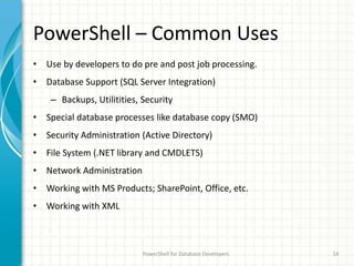 PowerShell – Common Uses
• Use by developers to do pre and post job processing.
• Database Support (SQL Server Integration)
– Backups, Utilitities, Security
• Special database processes like database copy (SMO)
• Security Administration (Active Directory)
• File System (.NET library and CMDLETS)
• Network Administration
• Working with MS Products; SharePoint, Office, etc.
• Working with XML
PowerShell for Database Developers 14
 