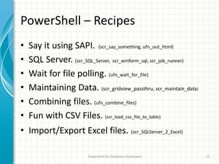 PowerShell – Recipes
• Say it using SAPI. (scr_say_something, ufn_out_html)
• SQL Server. (scr_SQL_Server, scr_winform_sql, scr_job_runner)
• Wait for file polling. (ufn_wait_for_file)
• Maintaining Data. (scr_gridview_passthru, scr_maintain_data)
• Combining files. (ufn_combine_files)
• Fun with CSV Files. (scr_load_csv_file_to_table)
• Import/Export Excel files. (scr_SQLServer_2_Excel)
PowerShell for Database Developers 15
 