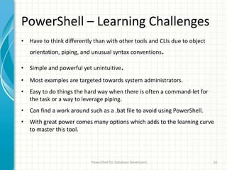 PowerShell – Learning Challenges
• Have to think differently than with other tools and CLIs due to object
orientation, piping, and unusual syntax conventions.
• Simple and powerful yet unintuitive.
• Most examples are targeted towards system administrators.
• Easy to do things the hard way when there is often a command-let for
the task or a way to leverage piping.
• Can find a work around such as a .bat file to avoid using PowerShell.
• With great power comes many options which adds to the learning curve
to master this tool.
PowerShell for Database Developers 16
 