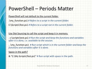 PowerShell – Periods Matter
PowerShell will not default to the current folder.
.my_function.ps1 # Refers to a script in the current folder.
C:ScriptsTest.ps1 # Refers to a script not in the current folder.
Use Dot Sourcing to call the script and keep it in memory.
. c:scriptstest.ps1 # Run the script and keep the functions and variables
after it is done, i.e. available to the session.
. .my_function.ps1 # Run script which is in the current folder and keep the
functions and variables after it is done.
Space in the path?
& "C:My ScriptsTest.ps1“ # Run script with space in the path.
PowerShell for Database Developers 17
 