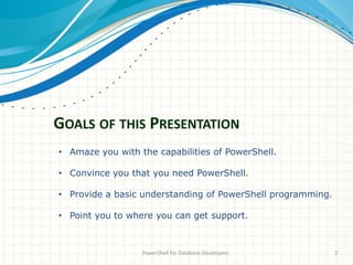GOALS OF THIS PRESENTATION
PowerShell for Database Developers 2
• Amaze you with the capabilities of PowerShell.
• Convince you that you need PowerShell.
• Provide a basic understanding of PowerShell programming.
• Point you to where you can get support.
 