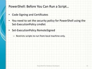PowerShell: Before You Can Run a Script…
• Code Signing and Certificates
• You need to set the security policy for PowerShell using the
Set-ExecutionPolicy cmdlet
• Set-ExecutionPolicy RemoteSigned
– Restricts scripts to run from local machine only.
PowerShell for Database Developers 22
 