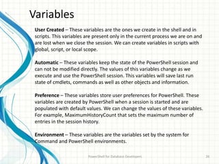 Variables
PowerShell for Database Developers 26
User Created – These variables are the ones we create in the shell and in
scripts. This variables are present only in the current process we are on and
are lost when we close the session. We can create variables in scripts with
global, script, or local scope.
Automatic – These variables keep the state of the PowerShell session and
can not be modified directly. The values of this variables change as we
execute and use the PowerShell session. This variables will save last run
state of cmdlets, commands as well as other objects and information.
Preference – These variables store user preferences for PowerShell. These
variables are created by PowerShell when a session is started and are
populated with default values. We can change the values of these variables.
For example, MaximumHistoryCount that sets the maximum number of
entries in the session history.
Environment – These variables are the variables set by the system for
Command and PowerShell environments.
 