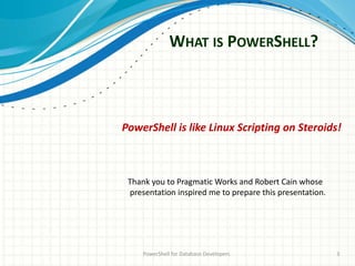 WHAT IS POWERSHELL?
PowerShell for Database Developers 3
PowerShell is like Linux Scripting on Steroids!
Thank you to Pragmatic Works and Robert Cain whose
presentation inspired me to prepare this presentation.
 