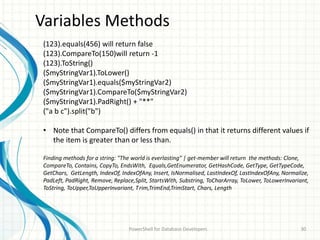 Variables Methods
PowerShell for Database Developers 30
(123).equals(456) will return false
(123).CompareTo(150)will return -1
(123).ToString()
($myStringVar1).ToLower()
($myStringVar1).equals($myStringVar2)
($myStringVar1).CompareTo($myStringVar2)
($myStringVar1).PadRight() + "**"
("a b c").split("b")
• Note that CompareTo() differs from equals() in that it returns different values if
the item is greater than or less than.
Finding methods for a string: "The world is everlasting" | get-member will return the methods: Clone,
CompareTo, Contains, CopyTo, EndsWith, Equals,GetEnumerator, GetHashCode, GetType, GetTypeCode,
GetChars, GetLength, IndexOf, IndexOfAny, Insert, IsNormalised, LastIndexOf, LastIndexOfAny, Normalize,
PadLeft, PadRight, Remove, Replace,Split, StartsWith, Substring, ToCharArray, ToLower, ToLowerInvariant,
ToString, ToUpper,ToUpperInvariant, Trim,TrimEnd,TrimStart, Chars, Length
 