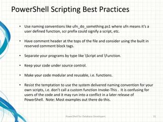 PowerShell Scripting Best Practices
PowerShell for Database Developers 31
• Use naming conventions like ufn_do_something.ps1 where ufn means it’s a
user defined function, scr prefix could signify a script, etc.
• Have comment header at the tops of the file and consider using the built in
reserved comment block tags.
• Separate your programs by type like Script and Function.
• Keep your code under source control.
• Make your code modular and reusable, i.e. functions.
• Resist the temptation to use the system delivered naming convention for your
own scripts, i.e. don’t call a custom function Invoke-This . It is confusing for
users of the code and it may run into a conflict in a later release of
PowerShell. Note: Most examples out there do this.
 