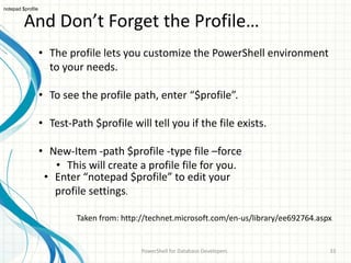 And Don’t Forget the Profile…
PowerShell for Database Developers 33
• The profile lets you customize the PowerShell environment
to your needs.
• To see the profile path, enter “$profile”.
• Test-Path $profile will tell you if the file exists.
• New-Item -path $profile -type file –force
• This will create a profile file for you.
Taken from: http://technet.microsoft.com/en-us/library/ee692764.aspx
notepad $profile
• Enter “notepad $profile” to edit your
profile settings.
 