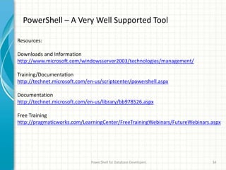 PowerShell – A Very Well Supported Tool
PowerShell for Database Developers 34
Resources:
Downloads and Information
http://www.microsoft.com/windowsserver2003/technologies/management/
Training/Documentation
http://technet.microsoft.com/en-us/scriptcenter/powershell.aspx
Documentation
http://technet.microsoft.com/en-us/library/bb978526.aspx
Free Training
http://pragmaticworks.com/LearningCenter/FreeTrainingWebinars/FutureWebinars.aspx
 