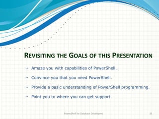 REVISITING THE GOALS OF THIS PRESENTATION
PowerShell for Database Developers 35
• Amaze you with capabilities of PowerShell.
• Convince you that you need PowerShell.
• Provide a basic understanding of PowerShell programming.
• Point you to where you can get support.
 