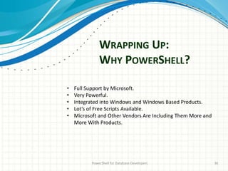 WRAPPING UP:
WHY POWERSHELL?
PowerShell for Database Developers 36
• Full Support by Microsoft.
• Very Powerful.
• Integrated into Windows and Windows Based Products.
• Lot’s of Free Scripts Available.
• Microsoft and Other Vendors Are Including Them More and
More With Products.
 