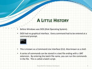 A LITTLE HISTORY
PowerShell for Database Developers 4
• Before Windows was DOS (Disk Operating System).
• DOS had no graphical interface. Every command had to be entered at a
command prompt.
• This is known as a Command Line Interface (CLI). Also known as a shell.
• A series of commands can be stored in a text file ending with a .BAT
extension. By entering the batch file name, you can run the commands
in the file. This is called a batch script.
 