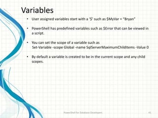 Variables
PowerShell for Database Developers 41
• User assigned variables start with a ‘$’ such as $MyVar = “Bryan”
• PowerShell has predefined variables such as $Error that can be viewed in
a script.
• You can set the scope of a variable such as
Set-Variable -scope Global -name SqlServerMaximumChildItems -Value 0
• By default a variable is created to be in the current scope and any child
scopes.
 