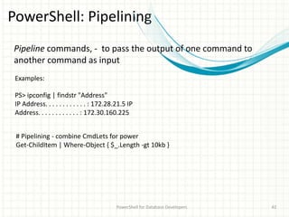 PowerShell: Pipelining
PowerShell for Database Developers 42
PS> ipconfig | findstr "Address"
IP Address. . . . . . . . . . . . : 172.28.21.5 IP
Address. . . . . . . . . . . . : 172.30.160.225
Pipeline commands, - to pass the output of one command to
another command as input
Examples:
# Pipelining - combine CmdLets for power
Get-ChildItem | Where-Object { $_.Length -gt 10kb }
 