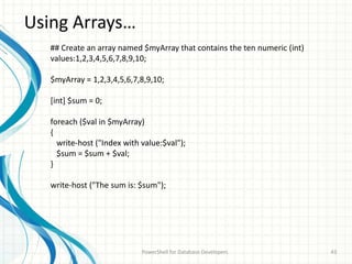 Using Arrays…
PowerShell for Database Developers 43
## Create an array named $myArray that contains the ten numeric (int)
values:1,2,3,4,5,6,7,8,9,10;
$myArray = 1,2,3,4,5,6,7,8,9,10;
[int] $sum = 0;
foreach ($val in $myArray)
{
write-host ("Index with value:$val");
$sum = $sum + $val;
}
write-host ("The sum is: $sum");
 