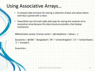 Using Associative Arrays…
PowerShell for Database Developers 44
• A compact data structure for storing a collection of keys and values where
each key is paired with a value.
• PowerShell uses the hash table data type for storing the contents of an
associative array because this data structure provides a fast lookup
mechanism.
##Declaration syntax: $<array name> = @{<keyName = Value>;...}
$countries = @{'88' = 'Bangladesh'; '44' = 'United Kingdom'; '11' = 'United States';
'1' = 'Canada'};
$countries ;
 