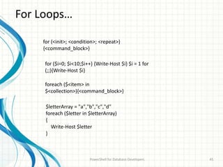 For Loops…
PowerShell for Database Developers 45
for (<init>; <condition>; <repeat>)
{<command_block>}
for ($i=0; $i<10;$i++) {Write-Host $i} $i = 1 for
(;;){Write-Host $i}
foreach ($<item> in
$<collection>){<command_block>}
$letterArray = "a","b","c","d"
foreach ($letter in $letterArray)
{
Write-Host $letter
}
 