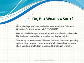 OK, BUT WHAT IS A SHELL?
PowerShell for Database Developers 5
• Linux, the legacy of Unix, and other Command Line Orientated
Operating Systems such as VMS, TSO/CLISTS.
• Historically shell scripts are used to perform administrative tasks
like backups, moving files around or running batch jobs.
• There may be a number of different shells for the same operating
system. Linux supports a number of shells: bash (bourne again
shell, ksh (korn shell), tcsh (enhanced C shell), zsh (Z shell).
 