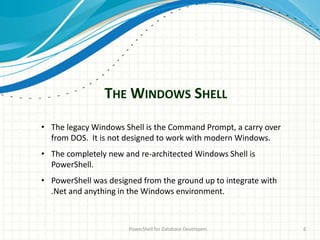 THE WINDOWS SHELL
PowerShell for Database Developers 6
• The legacy Windows Shell is the Command Prompt, a carry over
from DOS. It is not designed to work with modern Windows.
• The completely new and re-architected Windows Shell is
PowerShell.
• PowerShell was designed from the ground up to integrate with
.Net and anything in the Windows environment.
 