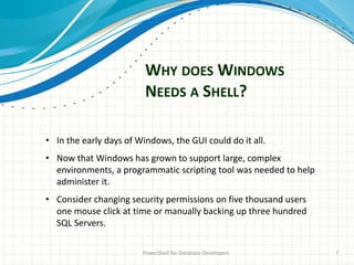 WHY DOES WINDOWS
NEEDS A SHELL?
PowerShell for Database Developers 7
• In the early days of Windows, the GUI could do it all.
• Now that Windows has grown to support large, complex
environments, a programmatic scripting tool was needed to help
administer it.
• Consider changing security permissions on five thousand users
one mouse click at time or manually backing up three hundred
SQL Servers.
 
