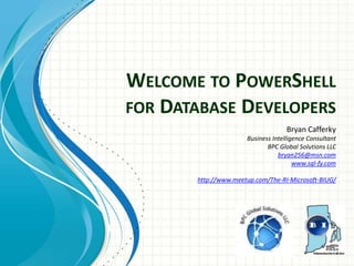 WELCOME TO POWERSHELL
FOR DATABASE DEVELOPERS
Bryan Cafferky
Business Intelligence Consultant
BPC Global Solutions LLC
bryan256@msn.com
www.sql-fy.com
http://www.meetup.com/The-RI-Microsoft-BIUG/
 