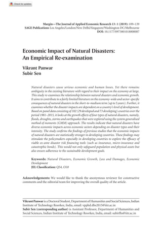 Margin—The Journal of Applied Economic Research 13 : 1 (2019): 109–139
Sage Publications Los Angeles/London/New Delhi/Singapore/Washington DC/Melbourne
DOI: 10.1177/0973801018800087
Economic Impact of Natural Disasters:
An Empirical Re-examination
Vikrant Panwar
Subir Sen
Natural disasters cause serious economic and human losses. Yet there remains
ambiguity in the existing literature with regard to their impact on the economy at large.
This study re-examines the relationship between natural disasters and economic growth.
It aims to contribute to a fairly limited literature on the economy-wide and sector-specific
consequences of natural disasters in the short-to-medium term (up to 5 years). Further, it
examines whether the disaster impacts are dependent on a country’s level of development.
Based on panel data consisting of 102 (29 developed and 73 developing) countries over the
period 1981–2015, it looks at the growth effects of four types of natural disasters, namely,
floods, droughts, storms and earthquakes that were explored using the system generalised
method of moments (GMM) approach. The results indicate that natural disasters have
diverse economic impacts across economic sectors depending on disaster types and their
intensity. The study confirms the findings of previous studies that the economic impacts
of natural disasters are statistically stronger in developing countries. These findings may
stimulate the policymakers especially in developing countries to explore the efficacy of
viable ex-ante disaster risk financing tools (such as insurance, micro-insurance and
catastrophic bonds). This would not only safeguard population and physical assets but
also ensure adherence to the sustainable development goals.
Keywords: Natural Disasters, Economic Growth, Loss and Damages, Economic
Development
JEL Classification: Q54, O10
VikrantPanwar is a Doctoral Student,Department of Humanities and Social Sciences,Indian
Institute of Technology Roorkee, India, email: vpphd.dhs2015@iitr.ac.in
Subir Sen (corresponding author) is Assistant Professor, Department of Humanities and
Social Sciences, Indian Institute of Technology Roorkee, India, email: subirfhs@iitr.ac.in
Acknowledgements: We would like to thank the anonymous reviewer for constructive
comments and the editorial team for improving the overall quality of the article.
 