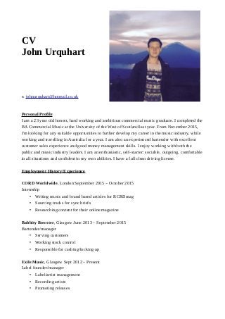 CV
John Urquhart
e. johnurquhart@hotmail.co.uk
Personal Profile
I am a 23 year old honest, hard working and ambitious commercial music graduate. I completed the
BA Commercial Music at the University of the West of Scotland last year. From November 2015,
I'm looking for any suitable opportunities to further develop my career in the music industry, while
working and travelling in Australia for a year. I am also an experienced bartender with excellent
customer sales experience and good money management skills. I enjoy working with both the
public and music industry leaders. I am an enthusiastic, self-starter: sociable, outgoing, comfortable
in all situations and confident in my own abilities. I have a full clean driving license.
Employment History/Experience
CORD Worldwide, London September 2015 – October 2015
Internship
• Writing music and brand based articles for RCRDmag
• Sourcing tracks for sync briefs
• Researching content for their online magazine
Babbity Bowster, Glasgow June 2013 – September 2015
Bartender/manager
• Serving customers
• Working stock control
• Responsible for cashing/locking up
Exile Music, Glasgow Sept 2012 – Present
Label founder/manager
• Label/artist management
• Recording artists
• Promoting releases
 