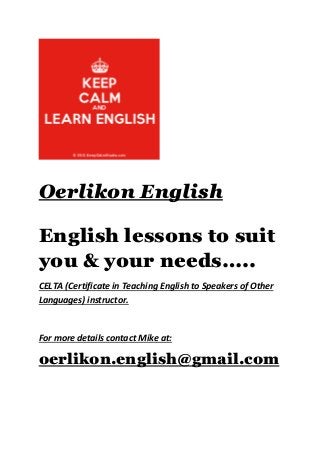 Oerlikon English
English lessons to suit
you & your needs…..
CELTA (Certificate in Teaching English to Speakers of Other
Languages) instructor.
For more details contact Mike at:
oerlikon.english@gmail.com
 