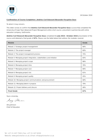 18 October 2016
Conﬁrmation of Course Completion | Andries Carl Eduward Alexander Facquline Gous
To whom it may concern,
This letter serves to conﬁrm that Andries Carl Eduward Alexander Facquline Gous successfully completed the
University of Cape Town Advanced Project Management online short course, presented in partnership with online
education company, GetSmarter.
Andries Carl Eduward Alexander Facquline Gous completed the July 2016 - October 2016 presentation of the
course and obtained a ﬁnal grade of 67%. Please see the table below that outlines the modules covered.
Module Grade
Module 1: Strategic project management 66%
Module 2: The project manager 60%
Module 3: The project management process 75%
Module 4: Managing project integration, stakeholders and initiation 65%
Module 5: Managing project scope 88%
Module 6: Managing project time 76%
Module 7: Managing project cost 80%
Module 8: Managing project risk 61%
Module 9: Managing project quality 45%
Module 10: Managing project communications and procurement 68%
Module 11: Managing talent in projects 79%
Module 12: Project delivery and closure 46%
Final Grade 67%
Yours sincerely,
Amy Johnson
Chief of Education
Tel: +27 21 447 7565 | Fax: +27 21 447 8344
Website: www.getsmarter.co.za | Email: info@getsmarter.co.za
 