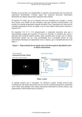 Percebe-se que devido à sua simplicidade os requisitos não-funcionais não necessitam de
explicações aprofundadas. Contudo, alguns dos requisitos funcionais relacionados
diretamente aos objetos educacionais requerem maior atenção.
O requisito F-2 indica que ao se cadastrar uma nova disciplina, por exemplo, a mesma
deve possuir uma relação de itens atrelados, cada qual referente exclusivamente a um
assunto do conteúdo programático daquela disciplina. Isto é importante pois cada item de
conteúdo programático deverá ser ligado a um ou mais objetos educacionais conforme o
requisito F-6.
Os requisitos F-4, F-5 e F-6 proporcionarão a amarração necessária para que a
funcionalidade exigida pelo requisito F-9 possa ser realizada. O estudante que acessa a
aplicação pelo Facebook poderá escolher vários caminhos para navegar entre os objetos
educacionais durante seu uso. Uma possibilidade será a navegação através de uma
representação hierárquica de dependência entre os objetos, que é exemplificada através da
figura 1.
Figura 1 – Representação da navegação através da hierarquia de dependência entre
os objetos educacionais
Fonte: o autor
A segunda maneira será a navegação via referência cruzada, tornada possível pela
vinculação de cada objeto educacional com um item de conteúdo programático, permitindo
assim “pular” para qualquer outro objeto educacional relacionado ao mesmo assunto, cuja
representação é demonstrada através da figura 2.
11th International Conference on Information Systems and Technology Management – CONTECSI
May, 28 to 30, 2014 - São Paulo, Brazil
11th CONTECSI Proceedings p.3437
 