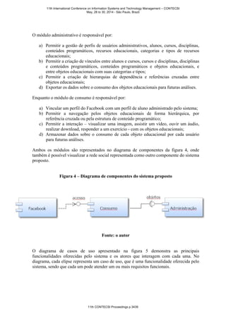 O módulo administrativo é responsável por:
a) Permitir a gestão de perfis de usuários administrativos, alunos, cursos, disciplinas,
conteúdos programáticos, recursos educacionais, categorias e tipos de recursos
educacionais;
b) Permitir a criação de vínculos entre alunos e cursos, cursos e disciplinas, disciplinas
e conteúdos programáticos, conteúdos programáticos e objetos educacionais, e
entre objetos educacionais com suas categorias e tipos;
c) Permitir a criação de hierarquias de dependência e referências cruzadas entre
objetos educacionais;
d) Exportar os dados sobre o consumo dos objetos educacionais para futuras análises.
Enquanto o módulo de consumo é responsável por:
a) Vincular um perfil do Facebook com um perfil de aluno administrado pelo sistema;
b) Permitir a navegação pelos objetos educacionais de forma hierárquica, por
referência cruzada ou pela estrutura de conteúdo programático;
c) Permitir a interação – visualizar uma imagem, assistir um vídeo, ouvir um áudio,
realizar download, responder a um exercício - com os objetos educacionais;
d) Armazenar dados sobre o consumo de cada objeto educacional por cada usuário
para futuras análises.
Ambos os módulos são representados no diagrama de componentes da figura 4, onde
também é possível visualizar a rede social representada como outro componente do sistema
proposto.
Figura 4 – Diagrama de componentes do sistema proposto
Fonte: o autor
O diagrama de casos de uso apresentado na figura 5 demonstra as principais
funcionalidades oferecidas pelo sistema e os atores que interagem com cada uma. No
diagrama, cada elipse representa um caso de uso, que é uma funcionalidade oferecida pelo
sistema, sendo que cada um pode atender um ou mais requisitos funcionais.
11th International Conference on Information Systems and Technology Management – CONTECSI
May, 28 to 30, 2014 - São Paulo, Brazil
11th CONTECSI Proceedings p.3439
 