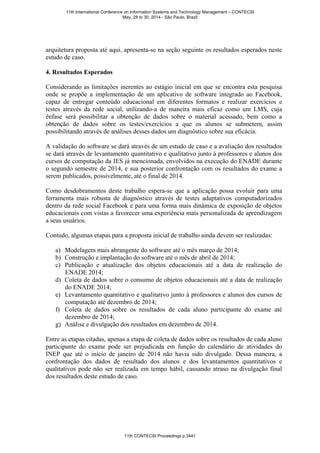 arquitetura proposta até aqui, apresenta-se na seção seguinte os resultados esperados neste
estudo de caso.
4. Resultados Esperados
Considerando as limitações inerentes ao estágio inicial em que se encontra esta pesquisa
onde se propõe a implementação de um aplicativo de software integrado ao Facebook,
capaz de entregar conteúdo educacional em diferentes formatos e realizar exercícios e
testes através da rede social, utilizando-a de maneira mais eficaz como um LMS, cuja
ênfase será possibilitar a obtenção de dados sobre o material acessado, bem como a
obtenção de dados sobre os testes/exercícios a que os alunos se submetem, assim
possibilitando através de análises desses dados um diagnóstico sobre sua eficácia.
A validação do software se dará através de um estudo de caso e a avaliação dos resultados
se dará através de levantamento quantitativo e qualitativo junto à professores e alunos dos
cursos de computação da IES já mencionada, envolvidos na execução do ENADE durante
o segundo semestre de 2014, e sua posterior confrontação com os resultados do exame a
serem publicados, possivelmente, até o final de 2014.
Como desdobramentos deste trabalho espera-se que a aplicação possa evoluir para uma
ferramenta mais robusta de diagnóstico através de testes adaptativos computadorizados
dentro da rede social Facebook e para uma forma mais dinâmica de exposição de objetos
educacionais com vistas a favorecer uma experiência mais personalizada de aprendizagem
a seus usuários.
Contudo, algumas etapas para a proposta inicial de trabalho ainda devem ser realizadas:
a) Modelagem mais abrangente do software até o mês março de 2014;
b) Construção e implantação do software até o mês de abril de 2014;
c) Publicação e atualização dos objetos educacionais até a data de realização do
ENADE 2014;
d) Coleta de dados sobre o consumo de objetos educacionais até a data de realização
do ENADE 2014;
e) Levantamento quantitativo e qualitativo junto à professores e alunos dos cursos de
computação até dezembro de 2014;
f) Coleta de dados sobre os resultados de cada aluno participante do exame até
dezembro de 2014;
g) Análise e divulgação dos resultados em dezembro de 2014.
Entre as etapas citadas, apenas a etapa de coleta de dados sobre os resultados de cada aluno
participante do exame pode ser prejudicada em função do calendário de atividades do
INEP que até o início de janeiro de 2014 não havia sido divulgado. Dessa maneira, a
confrontação dos dados de resultado dos alunos e dos levantamentos quantitativos e
qualitativos pode não ser realizada em tempo hábil, causando atraso na divulgação final
dos resultados deste estudo de caso.
11th International Conference on Information Systems and Technology Management – CONTECSI
May, 28 to 30, 2014 - São Paulo, Brazil
11th CONTECSI Proceedings p.3441
 