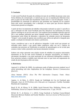 5. Conclusão
A rede social Facebook faz parte do cotidiano de mais de um bilhão de pessoas como uma
forma dinâmica de comunicação e é natural que seu uso se expanda para diferentes áreas
para as quais ela não tenha sido inicialmente criada como é o caso da educação. Assim, a
possibilidade de construção de aplicativos que permitam sua expansão dá aos usuários
desta rede social, preocupados com a educação, os meios para que diversos objetivos
instrucionais possam ser atingidos.
A partir do breve levantamento de trabalhos relacionados realizado na seção 2.1 percebe-se
que a utilização da rede social Facebook para fins educativos em instituições de ensino
superior restringe-se ao uso de como ela é, sem nenhuma funcionalidade específica para tal
fim e sem qualquer aplicação que possa expandir aquelas já existentes, sendo utilizada
basicamente como fórum de discussão e repositório de conteúdo através da ferramenta
“Grupos”, com exceção de apenas uma ocorrência que utiliza um aplicativo integrado para
ajudar a avaliação da interação entre alunos e professores.
Assim, considera-se que o uso de aplicativos integrados à rede social que possam ser
utilizados pelos alunos e que gerem dados estatísticos sobre seu uso e indícios de
conteúdos que precisem ser fortalecidos no período de aprendizagem ou de revisão para
exames e testes venha a preencher uma lacuna claramente existente.
Embora este artigo apresente uma relação recente de trabalhos de pesquisa relacionados
diretamente ao uso da rede social Facebook na educação universitária, tal relação é
obviamente incompleta e seu tema merecedor de um referencial bibliográfico exaustivo.
Este acréscimo tornaria o trabalho mais relevante uma vez que traria um mapeamento do
estado da arte da pesquisa sobre este tema.
6. Referências
Agarwal, S., & Mital, M. (2009). An exploratory study of Indian university students' use of
social networking web sites: Implications for the workplace. Business Communication
Quarterly.
Alexa Internet. (2013). Alexa The Web Information Company. Fonte: Alexa:
http://www.alexa.com/
Aquino, A., & Brito, A. (2012). Estudo da Viabilidade do Uso do Facebook para
Educação. Anais do XX Workshop sobre Educação em Computação. Curitiba: Sociedade
Brasileira de Computação.
Boyd, D. M., & Ellison, N. B. (2008). Social Network Sites: Definition, History, and
Scholarship. Journal of Computer-Mediated Communication, 13, pp. 210-230.
DiVall, M. V., & Kirwin, J. L. (2012). Using Facebook to Facilitate Course-Related
Discussion Between Students and Faculty Members. American Journal of Pharmaceutical
Education, 76.
11th International Conference on Information Systems and Technology Management – CONTECSI
May, 28 to 30, 2014 - São Paulo, Brazil
11th CONTECSI Proceedings p.3442
 