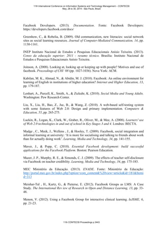 Facebook Developers. (2013). Documentation. Fonte: Facebook Developers:
https://developers.facebook.com/docs/
Greenhow, C., & Robelia, B. (2009). Old communication, new literacies: social network
sites as social learning resources. Journal of Computer-Mediated Communication, 14, pp.
1130-1161.
INEP Instituto Nacional de Estudos e Pesquisas Educacionais Anísio Teixeira. (2013).
Censo da educação superior: 2011 - resumo técnico. Brasília: Instituto Nacional de
Estudos e Pesquisas Educacionais Anísio Teixeira.
Joinson, A. (2008). Looking at, looking up or keeping up with people? Motives and use of
facebook. Proceedings of CHI ‘08 (pp. 1027-1036). Nova York: ACM.
Kabilan, M. K., Ahmad, N., & Abidin, M. J. (2010). Facebook: An online environment for
learning of English in institutions of higher education? Internet and Higher Education, 13,
pp. 179-187.
Lenhart, A., Purcell, K., Smith, A., & Zickuhr, K. (2010). Social Media and Young Adults.
Washington: Pew Research Center.
Liu, X., Liu, H., Bao, Z., Juc, B., & Wang, Z. (2010). A web-based self-testing system
with some features of Web 2.0: Design and primary implementation. Computers &
Education, 55, pp. 265-275.
Luckin, R., Logan, K., Clark, W., Graber, R., Oliver, M., & Mee, A. (2008). Learners' use
of Web 2.0 technologies in and out of school in Key Stages 3 and 4. Londres: BECTA.
Madge , C., Meek, J., Wellens , J., & Hooley, T. (2009). Facebook, social integration and
informal learning at university: ‘It is more for socialising and talking to friends about work
than for actually doing work’. Learning, Media and Technology, 34, pp. 141-155.
Maver, J., & Popp, C. (2010). Essential Facebook development: build successful
applications for the Facebook Platform. Boston: Pearson Education.
Mazer, J. P., Murphy, R. E., & Simonds, C. J. (2009). The effects of teacher self-disclosure
via Facebook on teacher credibility. Learning, Media and Technology, 34, pp. 175-183.
MEC Ministério da Educação. (2013). ENADE. Fonte: Ministério da Educação:
http://portal.mec.gov.br/index.php?option=com_content&%20view=article&id=181&Itemi
d=313
Meishar-Tal , H., Kurtz, G., & Pieterse, E. (2012). Facebook Groups as LMS: A Case
Study. The International Rev iew of Research in Open and Distance Learning, 13, pp. 33-
48.
Menon, V. (2012). Using a Facebook Group for interactive clinical learning. IeJSME, 6,
pp. 21-23.
11th International Conference on Information Systems and Technology Management – CONTECSI
May, 28 to 30, 2014 - São Paulo, Brazil
11th CONTECSI Proceedings p.3443
 
