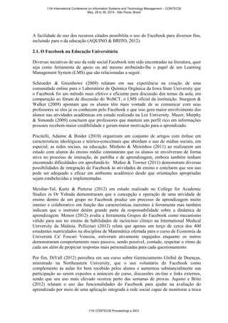 A facilidade de uso dos recursos citados possibilita o uso do Facebook para diversos fins,
incluindo para o da educação (AQUINO & BRITO, 2012).
2.1. O Facebook na Educação Universitária
Diversas inciativas de uso da rede social Facebook tem sido encontradas na literatura, quer
seja como ferramenta de apoio ou até mesmo atribuindo-lhe o papel de um Learning
Management System (LMS) que são relacionadas a seguir.
Schroeder & Greenbowe (2009) relatam em sua experiência na criação de uma
comunidade online para o Laboratório de Química Orgânica da Iowa State University que
o Facebook foi um método mais efetivo e eficiente para discussão dos temas da aula, em
comparação ao fórum de discussão do WebCT, o LMS oficial da instituição. Sturgeon &
Walker (2009) apontam que os alunos têm mais vontade de se comunicar com seus
professores se eles já os conhecem pelo Facebook e que isso gera maior envolvimento dos
alunos nas atividades acadêmicas em estudo realizado na Lee University. Mazer, Murphy
& Simonds (2009) concluem que professores que mantem um perfil rico em informações
pessoais recebem maior credibilidade e geram maior motivação para o aprendizado.
Piscitelli, Adaime & Binder (2010) organizam um conjunto de artigos com ênfase em
características ideológicas e teórico-conceituais que abordam o uso de mídias sociais, em
especial, as redes sociais, na educação. Minhoto & Meirinhos (2011) ao realizarem um
estudo com alunos do ensino médio constataram que os alunos se envolveram de forma
ativa no processo de interação, de partilha e de aprendizagem, embora também tenham
encontrado dificuldades em aprofundá-lo. Muñoz & Towner (2011) demonstram diversas
possibilidades de integração do Facebook às atividades de ensino e concluem que seu uso
pode ser adequado e eficaz em ambiente acadêmico desde que orientações apropriadas
sejam estabelecidas e implementadas.
Meishar-Tal, Kurtz & Pieterse (2012) em estudo realizado no College for Academic
Studies in Or Yehuda demonstraram que a concepção e operação de uma atividade de
ensino dentro de um grupo no Facebook produz um processo de aprendizagem muito
intenso e colaborativo em função das características inerentes à ferramenta mas também
indicam que o instrutor detém grande parte da responsabilidade sobre a dinâmica de
aprendizagem. Menon (2012) avalia a ferramenta Grupos do Facebook como mecanismo
válido para uso no ensino de habilidades de raciocínio clínico na International Medical
University da Malásia. Pellizzari (2012) relata que apenas um terço de cerca dos 400
estudantes matriculados na disciplina de Matemática ofertada para o curso de Economia da
Università Ca' Foscari Venezia, estiveram ativamente engajados enquanto os outros
demonstraram comportamento mais passivo, sendo possível, contudo, respeitar o ritmo de
cada um além de propiciar respostas mais personalizadas para cada questionamento.
Por fim, DiVall (2012) percebeu em seu curso sobre Gerenciamento Global de Doenças,
ministrado na Northeastern University, que o uso voluntário do Facebook como
complemento às aulas foi bem recebido pelos alunos e aumentou substancialmente sua
participação ao serem expostos a anúncios do curso, discussões on-line e links externos,
sendo que seu uso mais elevado ocorreu perto das semanas de provas. Aquino e Brito
(2012) relatam o uso das funcionalidades do Facebook para ajudar na avaliação do
aprendizado por meio de uma aplicação integrada à rede social capaz de monitorar a troca
11th International Conference on Information Systems and Technology Management – CONTECSI
May, 28 to 30, 2014 - São Paulo, Brazil
11th CONTECSI Proceedings p.3431
 