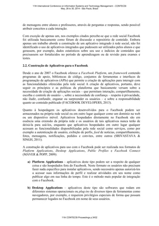 de mensagens entre alunos e professores, através de perguntas e respostas, sendo possível
atribuir conceitos a cada interação.
Com exceção de apenas um, nos exemplos citados percebe-se que a rede social Facebook
foi utilizada basicamente como fórum de discussão e repositório de conteúdo. Embora
apenas um trabalho aborde a construção de um aplicativo integrado à rede social, não foi
identificado o uso de aplicativos integrados que pudessem ser utilizados pelos alunos e que
gerassem, por exemplo, dados estatísticos sobre seu uso e indícios de conteúdos que
precisassem ser fortalecidos no período de aprendizagem ou de revisão para exames e
testes.
2.2. Construção de Aplicativos para o Facebook
Desde o ano de 2007 o Facebook oferece a Facebook Platform, um framework contendo
programas de apoio, bibliotecas de código, conjuntos de ferramentas e interfaces de
programação de aplicativos (APIs) que permite a criação de aplicações para interagir com
as funcionalidades oferecidas pela rede social A criação de aplicativos, portanto, deve
seguir os princípios e as políticas da plataforma que basicamente versam sobre a
necessidade de criação de aplicações sociais – que permitam interação, compartilhamento,
escolha e controle do usuário –, sobre a necessidade de confiança – respeito à privacidade,
não iludir, confundir, enganar ou surpreender os usuários – e sobre a responsabilidade
quanto ao conteúdo publicado (FACEBOOK DEVELOPERS, 2013).
Quanto à hospedagem os aplicativos desenvolvidos para o Facebook podem ser
armazenados na própria rede social ou em outro lugar qualquer como um domínio na web
ou um dispositivo móvel. Aplicativos hospedados diretamente no Facebook são em
essência uma extensão da própria rede e os usuários de tais aplicativos nunca terão de
deixá-la para usá-los, enquanto que aplicativos hospedados em outro lugar qualquer
acessam as funcionalidades disponibilizadas pela rede social como serviços, como por
exemplo a autenticação de usuário, exibição de perfis, feed de notícias, compartilhamento,
fotos, mensagens, notificações, pedidos e convites, entre outros (SRIVASTAVA &
SINGH, 2011).
A construção de aplicativos para uso com o Facebook pode ser realizada nos formatos de
Platform Applications, Desktop Applications, Public Profiles e Facebook Connect
(MAVER & POPP, 2009):
a) Platform Applications – aplicativos deste tipo podem ser a respeito de qualquer
coisa e são hospedados fora do Facebook. Neste formato os usuários não precisam
fazer nada específico para instalar aplicativos, sendo necessário apenas autorizá-los
a acessar suas informações de perfil e realizar atividades em seu nome como
publicar algo em sua linha do tempo. Este é o método mais popular de integração
com o Facebook.
b) Desktop Applications – aplicativos deste tipo são softwares que rodam em
diferentes sistemas operacionais ou plug-ins de diversos tipos de ferramentas como
navegadores, por exemplo, e requerem privilégios especiais de forma que possam
permanecer logados no Facebook em nome de seus usuários.
11th International Conference on Information Systems and Technology Management – CONTECSI
May, 28 to 30, 2014 - São Paulo, Brazil
11th CONTECSI Proceedings p.3432
 
