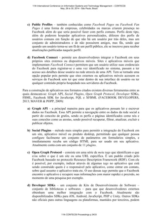 c) Public Profiles – também conhecidas como Facebook Pages ou Facebook Fan
Pages é uma forma de empresas, celebridades ou marcas criarem presença no
Facebook além do que seria possível fazer com perfis comuns. Perfis deste tipo,
além de poderem hospedar aplicativos personalizados, diferem dos perfis de
usuários comuns em função de que não há um usuário por trás deles, mas um
conjunto de administradores e de não possuírem amigos, mas fãs, sendo que
quando um usuário torna-se um fã de um perfil público, ele se inscreve para receber
atualizações publicadas naquele perfil.
d) Facebook Connect – permite aos desenvolvedores integrar o Facebook em seus
próprios sites externos ou dispositivos móveis. Sites e aplicativos móveis que
implementam Facebook Connect permitem que um usuário utilize suas credenciais
do Facebook para registrar-se e uma vez identificado no sistema, passam a ter
acesso aos detalhes desse usuário na rede através de uma API. Tem se tornado uma
opção popular pois permite que sites externos ou aplicativos móveis acessem os
serviços do Facebook sem ter que estar dentro de sua interface de usuário ou ter
qualquer conteúdo próprio hospedado nos servidores do Facebook.
Para a construção de aplicativos nos formatos citados existem diversas ferramentas entre as
quais destacam-se: Graph API, Social Plugins, Open Graph Protocol, Developer SDKs,
FBML, Facebook SDK for JavaScript, FQL e XFBML (FACEBOOK DEVELOPERS,
2013; MAVER & POPP, 2009):
a) Graph API – a principal maneira para que os aplicativos possam ler e escrever
dados no Facebook. Essa API permite a navegação entre os dados da rede social a
partir do conceito de grafos, sendo os perfis e páginas identificados como nós e
suas conexões como as arestas, sendo possível recuperar, filtrar, atualizar, excluir e
publicar objetos.
b) Social Plugins – método mais simples para permitir a integração do Facebook em
um site, aplicativo móvel ou produto desktop, permitindo que qualquer pessoa
configure facilmente um conjunto de parâmetros em formulários simples, e
imediatamente receba um código HTML para ser usado em seu aplicativo.
Atualmente conta com um conjunto de 11 plugins.
c) Open Graph Protocol – consiste em uma série de meta tags que identificam o que
e/ou sobre o que é um site ou uma URL específica. É um padrão criado pelo
Facebook baseado no protocolo Resource Description Framework (RDF). Com ele
é possível, por exemplo, indicar através de algumas tags no aplicativo que está
sendo construído quem é o responsável pelo aplicativo, como entrar em contato,
sobre qual assunto o aplicativo trata etc. O uso dessas tags permite que o Facebook
encontre o aplicativo e recupere suas informações com maior rapidez e precisão, no
momento de uma pesquisa por exemplo.
d) Developer SDKs – um conjunto de Kits de Desenvolvimento de Software –
conjunto de bibliotecas e softwares – para que que desenvolvedores externos
obtenham uma melhor integração com o Facebook. Atualmente são
disponibilizados SDKs para iOS, Android, JavaScript, PHP e Unity. Outros SDKs
não oficiais para outras linguagens ou plataformas, mantidos por terceiros, podem
11th International Conference on Information Systems and Technology Management – CONTECSI
May, 28 to 30, 2014 - São Paulo, Brazil
11th CONTECSI Proceedings p.3433
 