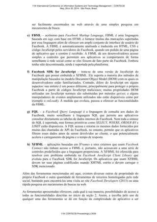 ser facilmente encontrados na web através de uma simples pesquisa em
mecanismos de busca.
e) FBML – acrônimo para Facebook Markup Language, FBML é uma linguagem
baseada em tags com base em HTML e fornece muitas das marcações suportadas
por essa linguagem além de oferecer um amplo conjunto de interface de usuário do
Facebook. A FBML é automaticamente analisada e traduzida em HTML, CSS e
código JavaScript pelos servidores do Facebook, quando um pedido de uma página
do aplicativo que a contém é recebido. A FBML dá aos desenvolvedores acesso
simples a controles que permitem aos aplicativos se comportarem de forma
semelhante à rede social como se eles fossem de fato parte do Facebook. Embora
tenha sido descontinuada, ainda é suportada pela plataforma.
f) Facebook SDK for JavaScript – trata-se de uma versão de JavaScript do
Facebook que possui embutida a XFBML. Ele suporta a maioria dos métodos de
manipulação baseados no modelo Document Object Model (DOM) com os quais os
desenvolvedores estão familiarizados. Contudo, difere do JavaScript em alguns
aspectos: sua sintaxe é um pouco diferente, principalmente para proteger o próprio
Facebook a partir de códigos JavaScript maliciosos; muitas propriedades DOM
utilizadas em JavaScript normais são substituídas por métodos get/set; e alguns
manipuladores de eventos amplamente utilizados não estão disponíveis como por
exemplo o onLoad(). À medida que evoluiu, passou a oferecer as funcionalidades
da FBML.
g) FQL – a Facebook Query Language é a linguagem de consulta aos dados do
Facebook, muito semelhante à linguagem SQL que permite aos aplicativos
consultar diretamente as tabelas de dados internos do Facebook. Nem toda a sintaxe
do SQL é suportada, mas formas primitivas como SELECT, WHERE, ORDER BY e
LIMIT estão disponíveis. A FQL acessa e retorna os mesmos dados fornecidos por
muitas das chamadas de API do Facebook, no entanto, permite que os aplicativos
filtrem esses dados antes de serem devolvidos ao cliente, o que potencialmente
acelera o carregamento da página e o tempo de resposta.
h) XFBML – aplicações baseadas em IFrames e sites externos que usam Facebook
Connect não tinham acesso a FBML e, portanto, não acessavam a uma série de
controles predefinidos que a linguagem proporciona. A XFBML foi oferecida para
resolver este problema embutida na Facebook JavaScript Client Library que
evoluiu para o Facebook SDK for JavaScript. Os aplicativos que usam XFBML
devem ter suas páginas codificadas usando XHTML estrito e devem carregar o
SDK mencionado.
Além das ferramentas mencionadas até aqui, existem diversas outras de propriedade do
próprio Facebook e outra quantidade de ferramentas de terceiros homologadas pela rede
social, bastando para encontrá-las uma visita ao site Facebook Developers (2013) ou uma
rápida pesquisa em mecanismos de buscas na web.
As ferramentas apresentadas oferecem, cada qual à sua maneira, possibilidades de acesso a
todas as funcionalidades descritas no início da seção 2. Assim, a escolha pelo uso de
qualquer uma das ferramentas se dá em função da complexidade do aplicativo a ser
11th International Conference on Information Systems and Technology Management – CONTECSI
May, 28 to 30, 2014 - São Paulo, Brazil
11th CONTECSI Proceedings p.3434
 