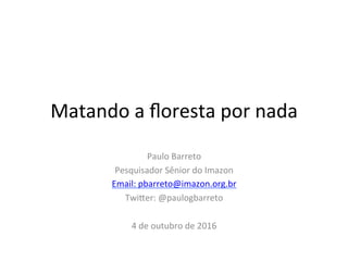 Matando	a	ﬂoresta	por	nada	
Paulo	Barreto	
Pesquisador	Sênior	do	Imazon	
Email:	pbarreto@imazon.org.br	
Twi@er:	@paulogbarreto	
	
4	de	outubro	de	2016	
	
	
 