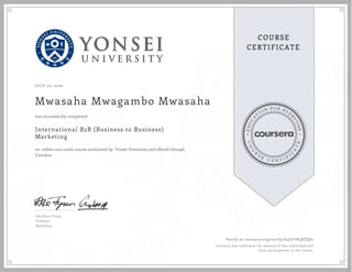 EDUCA
T
ION FOR EVE
R
YONE
CO
U
R
S
E
C E R T I F
I
C
A
TE
COURSE
CERTIFICATE
JULY 02, 2016
Mwasaha Mwagambo Mwasaha
International B2B (Business to Business)
Marketing
an online non-credit course authorized by Yonsei University and offered through
Coursera
has successfully completed
Dae Ryun Chang
Professor
Marketing
Verify at coursera.org/verify/65D7YH3ETQ82
Coursera has confirmed the identity of this individual and
their participation in the course.
 