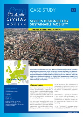 CASE STUDY
1 www.civitas.eu
Municipal Profile
Location
Vitoria-Gasteiz, Spain
Population
243,298
Land Area
27,681 km2
CIVITAS Budget
EUR 3,700,000 for the city’s
CIVITAS activities (this figure
includes the budget of all partners
in Vitoria-Gasteiz).
	
Municipal context
Vitoria-Gasteiz is the capital of the Basque
country, an autonomous community in
northern Spain. It is now known across Europe
asthe2012GreenCapitalandwithintheCIVITAS
communityasthehostcityoftheCIVITASForum
2012.Thecityaimstobecomethereferencecity
for sustainability in Europe.
King Sancho VI of Navarre founded “Nueva
Victoria”in 1181 as a walled defensive outpost
that acquired its name“Gasteiz”from a hamlet
that previously stood on the hill around which
the city was built. The great development of
the city began in the 1950s with the arrival of
industry. Since the early 1990s to today, the city
has almost doubled its surface area. However,
this increase has not matched population
growth.
Vitoria-Gasteiz is a medium size city, which
is both compact and high-density. It is not
part of a wider metropolitan area, and most
journeys’origin and destination are within the
city itself. Around half of all journeys are made
by walking.
The city is committed to a Sustainable Mobility
and Public Space Plan (SMPSP). Thanks to the
The superblock model is the centre piece of the Sustainable Mobility and Public Space Plan
ofVitoria-Gasteiz,developedin2009tofreeupspaceoccupiedbyprivatecarsinneighbour-
hoodsandreturnittothepeople.Allstreetrefurbishmentscarriedoutinthelastyearshave
appliedthesuperblockmodel.Asuperblockisageographicalspacethatcoversseveralcity
blocks.Vitoria-Gasteiz has reorganised the whole city into 68 superblocks. Private cars and
public transport are kept outside of the superblocks, and the inner streets are redesigned
to be used mainly by pedestrians.
Streets designed for
sustainable mobility
Demand Management Strategies 	
©MunicipalityofVitoria-Gasteiz
Vitoria-Gasteiz
 