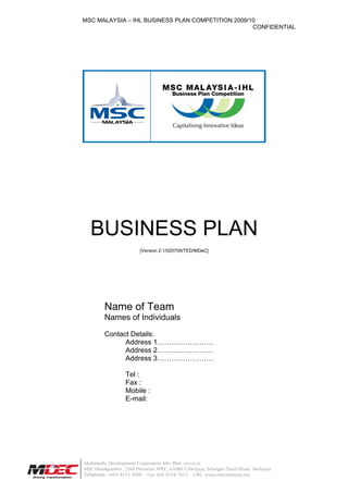 MSC MALAYSIA – IHL BUSINESS PLAN COMPETITION 2009/10
                                                   CONFIDENTIAL




   BUSINESS PLAN
                         [Version 2.1/020709/TED/MDeC]




         Name of Team
         Names of Individuals

         Contact Details:
               Address 1……………………
               Address 2……………………
               Address 3……………………

                   Tel :
                   Fax :
                   Mobile :
                   E-mail:




Multimedia Development Corporation Sdn. Bhd. (389346.D)
MSC Headquarters, 2360 Persiaran APEC, 63000 Cyberjaya, Selangor Darul Ehsan, Malaysia.
Telephone: +603 8315 3000 Fax: 603 8318 7612 URL: www.mscmalaysia.my
 