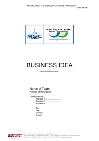 MSC MALAYSIA – IHL BUSINESS PLAN COMPETITION 2009/10
                                                        CONFIDENTIAL




    BUSINESS IDEA
                        [Version 2.1/010609/TED/MDeC]




         Name of Team
         Names of Individuals

         Contact Details:
               Address 1……………………
               Address 2……………………
               Address 3……………………

                  Tel :
                  Fax :
                  Mobile :
                  E-mail:




Multimedia Development Corporation Sdn. Bhd. (389346.D)
MSC Headquarters, 2360 Persiaran APEC, 63000 Cyberjaya, Selangor Darul Ehsan, Malaysia.
Telephone: +603 8315 3000 Fax: 603 8318 7612 URL: www.mscmalaysia.my
 