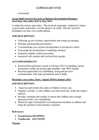 CURRICULUM VITAE
consistently.
Arcus Multi Services Pvt. Ltd. as Business DevelopmentManager
Start Date:December2012 to May 2014
I worked for various universities. This involved registering students for various
courses under universities over the phone n via email. This also involved
backdated, one time cross credit students.
JOB DESCRIPTION:
 Following up new business opportunities and setting up meetings.
 Planning and preparing presentation.
 Communicating new product developments to prospective clients.
 Overseeing the development of marketing literature
 Prepared complete student documents.
 Interacted with students and resolved there queries.
ACCOMPLISHMENTS
 Received Best performer Award in February 2013 for handling special
promotions weekly ads having tight deadlines with 100% Quality.
 Received appreciation for establishing strong and proactive
communication with Sales promotions team in India.
Royalday care centre: Start: August 2010 to January 2011
JOB DESCRIPTION:
 Supervise and monitor the safety of children in their care.
 Organize activities so that children can learn about the world and explore
interests
 Develop schedules and routines to ensure that children have enough
physical activity, rest, and playtime.
 Watch for signs of emotional or developmental problems in children and
bring the problems to the attention of parents
References:
 Naomi Enoka-0212559514
 Nanthavady -0211762783
Thanks
 
