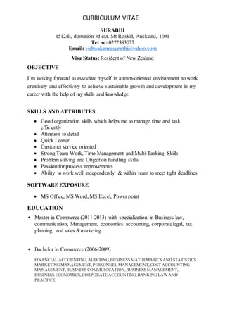 CURRICULUM VITAE
SURABHI
1512/B, dominion rd ext. Mt Roskill, Auckland, 1041
Tel no: 0272383027
Email: vishwakarmasurabhi@yahoo.com
Visa Status: Resident of New Zealand
OBJECTIVE
I’m looking forward to associate myself in a team-oriented environment to work
creatively and effectively to achieve sustainable growth and development in my
career with the help of my skills and knowledge.
SKILLS AND ATTRIBUTES
 Good organization skills which helps me to manage time and task
efficiently
 Attention to detail
 Quick Leaner
 Customer service oriented
 Strong Team Work, Time Management and Multi-Tasking Skills
 Problem solving and Objection handling skills
 Passion for process improvements
 Ability to work well independently & within team to meet tight deadlines
SOFTWARE EXPOSURE
 MS Office, MS Word, MS Excel, Power point
EDUCATION
• Master in Commerce (2011-2013) with specialization in Business law,
communication, Management, economics, accounting, corporatelegal, tax
planning, and sales &marketing.
• Bachelor in Commerce (2006-2009)
FINANCIAL ACCOUNTING,AUDITING,BUSINESS MATHEMATICS AND STATISTICS
MARKETINGMANAGEMENT,PERSONNEL MANAGEMENT,COST ACCOUNTING
MANAGEMENT,BUSINESS COMMUNICATION,BUSINESS MANAGEMENT,
BUSINESS ECONOMICS,CORPORATE ACCOUNTING,BANKINGLAW AND
PRACTICE
 