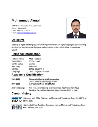 Muhammad Akmal
P/O Mouza Mola Pur Teh. Kabirwala
District Khanewal
Cell # 0092-302-7824862
Email: akmalrohar@gmail.com
Objective
Seeking a highly challenging and working environment in a growing organization having
a culture of teamwork and having excellent opportunity for individual professional
growth
Personal Information
Father’s name Aftab Hussain
Date of birth 20 Feb 1986
Marital status Married
Nationality Pakistani
NIC No. 36102-5590015-7
Language Urdu  English  Punjabi
Academic Qualification
2002-2005 Diploma in Mechanical Engineering
Govt. College of Technology Multan
2000-2002 Matriculation from BISE Multan
Apprenticeship: Two year Apprenticeship as a Mechanical Technician from Fauji
Fertilizer Co.Ltd.Goth Machhi & Mirpur Mathelo 2006 to 2008
Career History
: Working with OMV Pakistan as Mechanical Technician from April 2013 to
till this date.
: Worked at Fauji Fertilizer Company Ltd. as Mechanical Technician from
Feb. 2008 to April 2013
 