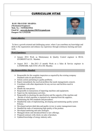 CURRICULUM VITAE
RAM PRAVESH SHARMA
(Mechanical Engineer)
Mob. No : +919930235924
Email id : pravesh.sharma.150191@gmail.com
Passport No: L3122126
To have a growth oriented and challenging career, where I can contribute my knowledge and
skills to the organization and enhance my experience through continuous learning and team
work.
 January 2014 Work as Maintenance & Quality Control engineer in REAL
HYDROFIT & CO. Mumbai.
 August 2013 – Dec.2013 (5 month) Work as a Sales & Service engineer in
LANDMARK AQUATEC (P) LTD. Mumbai.
Key Responsibilities Handled:
 Responsible for the complete inspection as required by the existing company
Standard codes & specifications.
 Initiate actions pertaining to quality problems.
 Report immediately the resolved problem that needs managements concern.
 Coordinate with other departments for any services and facilities need in
operation.
 Handle the man power.
 Responsible in transactions of importing machines and equipments.
 Supervise the maintenance activities.
 Responsible in checking the specification and the capacity of the machine and
Decide of which machine is required to be imported from the suppliers.
 Maintaining the ISO standards and procedures.
 Handled the tasks of implementing, developing and maintaining quality system
Policies.
 Developed and provided data and quality review to senior management team.
 Handled the tasks of maintaining high quality of the product.
 Developed marketing and sales strategies.
 Managed clients and introduced them to new offerings.
 Prepared contracts with clients on sales of products.
 Updated knowledge of energy industry sales.
Career objective:
Work Experience:
 
